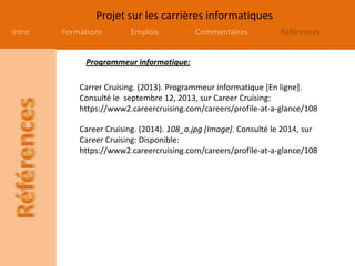 Projet sur les carrières informatiques
Intro Formations Emplois Commentaires Références
Carrer Cruising. (2013). Programmeur informatique [En ligne].
Consulté le septembre 12, 2013, sur Career Cruising:
https://www2.careercruising.com/careers/profile-at-a-glance/108
Career Cruising. (2014). 108_a.jpg [Image]. Consulté le 2014, sur
Career Cruising: Disponible:
https://www2.careercruising.com/careers/profile-at-a-glance/108
Programmeur informatique:
 
