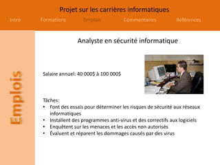 Projet sur les carrières informatiques
Intro Formations Emplois Commentaires Références
Analyste en sécurité informatique
Salaire annuel: 40 000$ à 100 000$
Tâches:
• Font des essais pour déterminer les risques de sécurité aux réseaux
informatiques
• Installent des programmes anti-virus et des correctifs aux logiciels
• Enquêtent sur les menaces et les accès non autorisés
• Évaluent et réparent les dommages causés par des virus
 