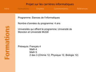 Projet sur les carrières informatiques
Intro Formations Emplois Commentaires Références
Programme: Siences de l’informatiques
Nombre d’années du programme: 4 ans
Universités qui offrent le programme: Université de
Moncton et Université McGill
Prérequis: Français 4
Math 4
Math 5
2 des 3 (Chimie 12, Physique 12, Biologie 12)
 