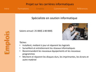 Projet sur les carrières informatiques
Intro Formations Emplois Commentaires Références
Spécialiste en soutien informatique
Salaire annuel: 25 000$ à 80 000$
Tâches:
• Installent, mettent à jour et réparent les logiciels
• Surveillent et entretiennent les réseaux informatiques
• Recommandent les nouveaux équipements et les nouveaux
programmes
• Montent et réparent les disques durs, les imprimantes, les écrans et
autre matériel
 