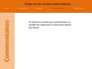 Projet sur les carrières informatiques
Intro Formations Emplois Commentaires Références
Ce serait une carrière que j'aimerais faire, ça
semble très intéressant et j’aime bien réparer
des choses.
 