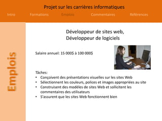 Projet sur les carrières informatiques
Intro Formations Emplois Commentaires Références
Développeur de sites web,
Développeur de logiciels
Salaire annuel: 15 000$ à 100 000$
Tâches:
• Conçoivent des présentations visuelles sur les sites Web
• Sélectionnent les couleurs, polices et images appropriées au site
• Construisent des modèles de sites Web et sollicitent les
commentaires des utilisateurs
• S'assurent que les sites Web fonctionnent bien
 
