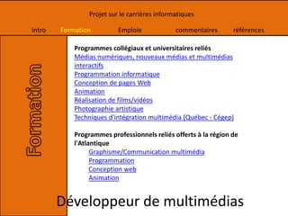 Intro Formation Emploie commentaires références
Projet sur le carrières informatiques
Programmes collégiaux et universitaires reliés
Médias numériques, nouveaux médias et multimédias
interactifs
Programmation informatique
Conception de pages Web
Animation
Réalisation de films/vidéos
Photographie artistique
Techniques d'intégration multimédia (Québec - Cégep)
Programmes professionnels reliés offerts à la région de
l'Atlantique
Graphisme/Communication multimédia
Programmation
Conception web
Animation
Développeur de multimédias
 