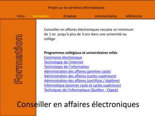 Intro Formation Emploie commentaires références
Projet sur le carrières informatiques
Conseiller en affaires électroniques recuère un minimum
de 1 an jusqu'à plus de 3 ans dans une université ou
collège
Programmes collégiaux et universitaires reliés
Commerce électronique
Technologie de l'Internet
Technologie de l’information
Administration des affaires (premier cycle)
Administration des affaires (cycles supérieurs)
Administration des affaires (certificat / diplôme)
Informatique (premier cycle et cycles supérieurs)
Techniques de l'informatique (Québec - Cégep)
Conseiller en affaires électroniques
 