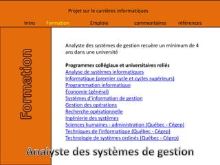 Intro Formation Emploie commentaires références
Projet sur le carrières informatiques
Analyste des systèmes de gestion recuère un minimum de 4
ans dans une université
Programmes collégiaux et universitaires reliés
Analyse de systèmes informatiques
Informatique (premier cycle et cycles supérieurs)
Programmation informatique
Économie (général)
Systèmes d’information de gestion
Gestion des opérations
Recherche opérationnelle
Ingénierie des systèmes
Sciences humaines - administration (Québec - Cégep)
Techniques de l'informatique (Québec - Cégep)
Technologie de systèmes ordinés (Québec - Cégep)
 