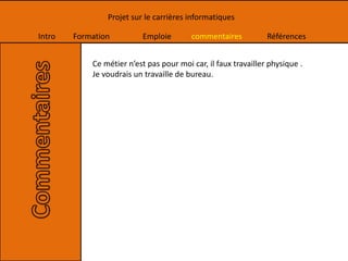Intro Formation Emploie commentaires Références
Projet sur le carrières informatiques
Ce métier n’est pas pour moi car, il faux travailler physique .
Je voudrais un travaille de bureau.
 