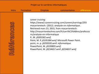 Intro Formation Emploie commentaires références
Projet sur le carrières informatiques
career cruising:
https://www2.careercruising.com/careers/earnings/293
macarrieretech. (2012). analyste-en-informatique.
Retrieved mars 23, 2015, from macarrieretech:
http://macarrieretechno.com/fr/carri%C3%A8res/professio
ns/analyste-en-informatique
P., M. j0205582.wmf.
Point, M. P. j0195384.wmf. Microsoft Power Point.
point, m. p. j0292020.wmf. informatique.
PowerPoint, M. j0199805.wmf.
PowerPoint, M. j0234657.wmf. j0234657.wmf.
 