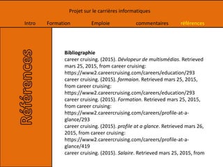 Intro Formation Emploie commentaires références
Projet sur le carrières informatiques
Bibliographie
career cruising. (2015). Dévlopeur de multismédias. Retrieved
mars 25, 2015, from career cruising:
https://www2.careercruising.com/careers/education/293
career cruising. (2015). formaion. Retrieved mars 25, 2015,
from career cruising:
https://www2.careercruising.com/careers/education/293
career cruising. (2015). Formation. Retrieved mars 25, 2015,
from career cruising:
https://www2.careercruising.com/careers/profile-at-a-
glance/293
career cruising. (2015). profile at a glance. Retrieved mars 26,
2015, from career cruising:
https://www2.careercruising.com/careers/profile-at-a-
glance/419
career cruising. (2015). Salaire. Retrieved mars 25, 2015, from
 