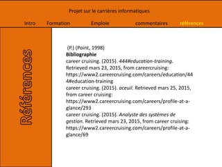 Intro Formation Emploie commentaires références
Projet sur le carrières informatiques
(P.) (Point, 1998)
Bibliographie
career cruising. (2015). 444#education-training.
Retrieved mars 23, 2015, from careercruising:
https://www2.careercruising.com/careers/education/44
4#education-training
career cruising. (2015). aceuil. Retrieved mars 25, 2015,
from career cruising:
https://www2.careercruising.com/careers/profile-at-a-
glance/293
career cruising. (2015). Analyste des systèmes de
gestion. Retrieved mars 23, 2015, from career cruising:
https://www2.careercruising.com/careers/profile-at-a-
glance/69
 