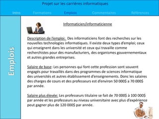 Projet sur les carrières informatiques

Intro      Formations          Emplois           Commentaires            Références

                              Informaticien/informaticienne


        Description de l’emploi: Des informaticiens font des recherches sur les
        nouvelles technologies informatiques. Il existe deux types d’emploi; ceux
        qui enseignent dans les université et ceux qui travaille comme
        recherchistes pour des manufacturiers, des organismes gouvernementaux
        et autres grandes entreprises.

        Salaire de base: Les personnes qui font cette profession sont souvent
        engagés pour travaillés dans des programmes de sciences informatique
        des universités et autres établissement d’enseignements. Donc les salaires
        des charges de cours et des professeurs est d’environ 50 000$ a 70 000$
        par année.

        Salaire plus élevée: Les professeurs titulaire se fait de 70 000$ à 100 000$
        par année et les professeurs au niveau universitaire avec plus d’expérience
        peut gagner plus de 120 000$ par année.
 