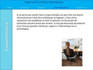 Projet sur les carrières informatiques

Intro     Formations         Emplois          Commentaires           Références


        Je ne pense pas vouloir faire ce type d’emploi car pour être une bonne
        informaticienne il faut être analytiques et logiques, il faut aimer
        solutionner des problèmes et avoir la patience car des projet de
        recherches peuvent durée des années. Je nais pas beaucoup de patience
        et je n’est pas grandes intérêt par rapport a l'informatique ou la
        technologies.
 