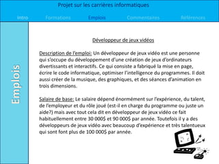 Projet sur les carrières informatiques

Intro     Formations          Emplois           Commentaires             Références



                                Développeur de jeux vidéos

        Description de l’emploi: Un développeur de jeux vidéo est une personne
        qui s’occupe du développement d’une création de jeux d’ordinateurs
        divertissants et interactifs. Ce qui consiste a fabriqué la mise en page,
        écrire le code informatique, optimiser l’intelligence du programmes. Il doit
        aussi créer de la musique, des graphiques, et des séances d’animation en
        trois dimensions.

        Salaire de base: Le salaire dépend énormément sur l’expérience, du talent,
        de l’employeur et du rôle joué (est-il en charge du programme ou juste un
        aide?) mais avec tout cela dit en développeur de jeux vidéo ce fait
        habituellement entre 30 000$ et 90 000$ par année. Toutefois il y a des
        développeurs de jeux vidéo avec beaucoup d’expérience et très talentueux
        qui sont font plus de 100 000$ par année.
 