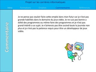 Projet sur les carrières informatiques

Intro     Formations         Emplois            Commentaires             Références


        Je ne pense pas vouloir faire cette emploi dans mon futur car je n’est pas
        grande habilités dans le domaine du jeux vidéo. Je ne suis pas bonne a
        édité des programmes ou même faire des programmes et je n’est pas
        grand intérêt a ce sujet. Je n’aimerais pas être assied toute la journée non
        plus et je n’est pas la patience requis pour être un développeur de jeux
        vidéo.
 