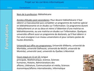 Projet sur les carrières informatiques

Intro     Formations          Emplois          Commentaires             Références

        Nom de la profession: Bibliothécaire

        Années d’études post-secondaires: Pour devenir bibliothécaire il faut
        obtenir un baccalauréat puis compléter un programme de maitrise spécial
        en bibliothéconomie et en études sur l’information. Ce programme durent
        habituellement un an ou deux et mène à l’obtention d’une maitrise en
        bibliothéconomie, ou une maitrise en études sur l’information. Quelques
        universités offrent aussi un programme de doctorats, qu’il faut obtenir si
        l’on veut enseigner à un niveau universitaire et pour certains postes de
        hautes directions.

        Université qui offre ces programmes: Université d’Alberta, université de
        Manitoba, université Dalhousie, université de McGill, université de
        Montréal, université Laval, université du Québec à Montréal

        Cours requis en 11 et 12: Langue
        principale, Mathématique, Science, Sciences
        humaines, Histoire, Administrations des
        affaires, Littérature, Communication et média, Sciences
        économique/affaires internationales, Informatique
 