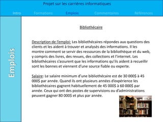 Projet sur les carrières informatiques

Intro    Formations          Emplois            Commentaires            Références


                                       Bibliothécaire


        Description de l’emploi: Les bibliothécaires répondes aux questions des
        clients et les aident à trouver et analysés des informations. Il les
        montre comment se servir des ressources de la bibliothèque et du web,
        y compris des livres, des revues, des collections et l’internet. Les
        bibliothécaires s’assurent que les informations qu’ils aident à recueillir
        sont les bonnes et viennent d’une source fiable ou experte.

        Salaire: Le salaire minimum d’une bibliothécaire est de 30 000$ à 45
        000$ par année. Quand ils ont plusieurs années d’expérience les
        bibliothécaires gagnent habituellement de 45 000$ à 60 000$ par
        année. Ceux qui ont des postes de supervisions ou d’administrations
        peuvent gagner 80 000$ et plus par année.
 