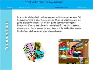 Projet sur les carrières informatiques

Intro     Formations         Emplois           Commentaires             Références



        Le post de bibliothécaire est un post qui m’intéresse un peu car j'ai
        beaucoup d’intérêt dans le domaine de l’histoire et j’aime aider les
        gens. Bibliothécaires est un emploi qui te permet de bouger a
        l'entour et d’apprendre plusieurs nouvelles informations. La seule
        chose que je n’aime pas par rapport à cet emploi est l’utilisation de
        l’ordinateur et des programmes informatiques.
 