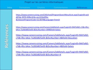 Projet sur les carrières informatiques

Intro      Formations           Emplois           Commentaires              Références


        https://www.careercruising.com/CASchool/ProgramSearchResultList.aspx?LoginID=ac6
        d07de-3979-439b-b53e-cec1216c0f3e-
        &3rdLevelProgramCode=52.0079&Language=French


        https://www.careercruising.com/Careers/JobDetails.aspx?LoginID=9447afd2-c7db-4fcc-
        b4ce-7a282d825e03-&OccNumber=399&field=Salary

        https://www.careercruising.com/Careers/JobDetails.aspx?LoginID=9447afd2-
        c7db-4fcc-b4ce-7a282d825e03-&OccNumber=4&field=Education

        https://www.careercruising.com/Careers/JobDetails.aspx?LoginID=9447afd2-
        c7db-4fcc-b4ce-7a282d825e03-&OccNumber=4&field=Salary

        https://www.careercruising.com/Careers/JobDetails.aspx?LoginID=9447afd2-
        c7db-4fcc-b4ce-7a282d825e03-&OccNumber=4
 
