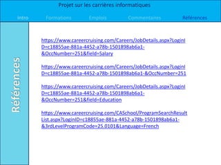 Projet sur les carrières informatiques

Intro    Formations         Emplois         Commentaires           Références



        https://www.careercruising.com/Careers/JobDetails.aspx?LoginI
        D=c18855ae-881a-4452-a78b-1501898ab6a1-
        &OccNumber=251&field=Salary

        https://www.careercruising.com/Careers/JobDetails.aspx?LoginI
        D=c18855ae-881a-4452-a78b-1501898ab6a1-&OccNumber=251

        https://www.careercruising.com/Careers/JobDetails.aspx?LoginI
        D=c18855ae-881a-4452-a78b-1501898ab6a1-
        &OccNumber=251&field=Education

        https://www.careercruising.com/CASchool/ProgramSearchResult
        List.aspx?LoginID=c18855ae-881a-4452-a78b-1501898ab6a1-
        &3rdLevelProgramCode=25.0101&Language=French
 