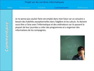 Projet sur les carrières informatiques

Intro       Formations          Emplois            Commentaires             Références



        Je ne pense pas vouloir faire cet emploi dans mon futur car un actuaire a
        besoin des habilités exceptionnelles dans l’algèbre et les calculs. Ils doivent
        aussi être a l’aise avec l’informatique et des ordinateurs car ils passent la
        plupart de leur journées a créer des programmes et a organiser des
        informations de les compagnies.
 