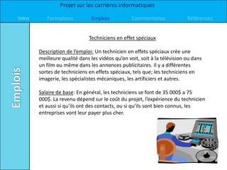 Projet sur les carrières informatiques

Intro      Formations          Emplois            Commentaires             Références


                              Techniciens en effet spéciaux

        Description de l’emploi: Un technicien en effets spéciaux crée une
        meilleure qualité dans les vidéos qu’on voit, soit à la télévision ou dans
        un film ou même dans les annonces publicitaires. Il y a différentes
        sortes de techniciens en effets spéciaux, tels que; les techniciens en
        imagerie, les spécialistes mécaniques, les artificiers et autres.

        Salaire de base: En général, les techniciens se font de 35 000$ a 75
        000$. La revenu dépend sur le coût du projet, l’expérience du technicien
        et aussi si qu’ils ont des contacts, ou si qu’ils sont bien connus, les
        entreprises vont leur payer plus cher.
 
