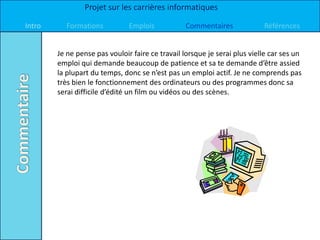 Projet sur les carrières informatiques

Intro     Formations           Emplois            Commentaires             Références


        Je ne pense pas vouloir faire ce travail lorsque je serai plus vielle car ses un
        emploi qui demande beaucoup de patience et sa te demande d’être assied
        la plupart du temps, donc se n’est pas un emploi actif. Je ne comprends pas
        très bien le fonctionnement des ordinateurs ou des programmes donc sa
        serai difficile d’édité un film ou vidéos ou des scènes.
 