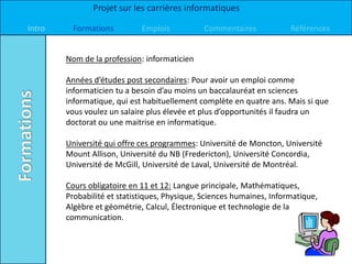 Projet sur les carrières informatiques

Intro     Formations         Emplois           Commentaires            Références


        Nom de la profession: informaticien

        Années d’études post secondaires: Pour avoir un emploi comme
        informaticien tu a besoin d’au moins un baccalauréat en sciences
        informatique, qui est habituellement complète en quatre ans. Mais si que
        vous voulez un salaire plus élevée et plus d’opportunités il faudra un
        doctorat ou une maitrise en informatique.

        Université qui offre ces programmes: Université de Moncton, Université
        Mount Allison, Université du NB (Fredericton), Université Concordia,
        Université de McGill, Université de Laval, Université de Montréal.

        Cours obligatoire en 11 et 12: Langue principale, Mathématiques,
        Probabilité et statistiques, Physique, Sciences humaines, Informatique,
        Algèbre et géométrie, Calcul, Électronique et technologie de la
        communication.
 