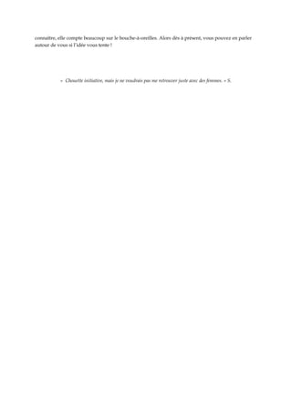 connaître, elle compte beaucoup sur le bouche-à-oreilles. Alors dès à présent, vous pouvez en parler
autour de vous si l’idée vous tente !




           « Chouette initiative, mais je ne voudrais pas me retrouver juste avec des femmes. » S.
 