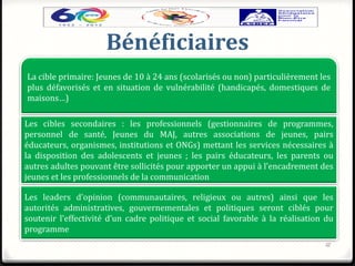 Bénéficiaires
12
La cible primaire: Jeunes de 10 à 24 ans (scolarisés ou non) particulièrement les
plus défavorisés et en situation de vulnérabilité (handicapés, domestiques de
maisons…)
Les cibles secondaires : les professionnels (gestionnaires de programmes,
personnel de santé, Jeunes du MAJ, autres associations de jeunes, pairs
éducateurs, organismes, institutions et ONGs) mettant les services nécessaires à
la disposition des adolescents et jeunes ; les pairs éducateurs, les parents ou
autres adultes pouvant être sollicités pour apporter un appui à l’encadrement des
jeunes et les professionnels de la communication
Les leaders d’opinion (communautaires, religieux ou autres) ainsi que les
autorités administratives, gouvernementales et politiques seront ciblés pour
soutenir l’effectivité d’un cadre politique et social favorable à la réalisation du
programme
 