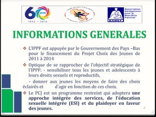 INFORMATIONS GENERALES
 L’IPPF est appuyée par le Gouvernement des Pays –Bas
pour le financement du Projet Choix des Jeunes de
2011 à 2014
 Optique de se rapprocher de l’objectif stratégique de
l’IPPF: - sensibiliser tous les jeunes et adolescents à
leurs droits sexuels et reproductifs,
- donner aux jeunes les moyens de faire des choix
éclairés et d'agir en fonction de ces choix.
 Le PCJ est un programme restreint qui adoptera une
approche intégrée des services, de l'éducation
sexuelle intégrée (ESI) et du plaidoyer en faveur
des jeunes. 2
 