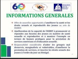 INFORMATIONS GENERALES
 Offre de nouvelles opportunités d'améliorer la santé et les
droits sexuels et reproductifs des jeunes au sein de
l’ASBEF.
 Amélioration de la capacité de l’ASBEF à promouvoir et
répondre aux besoins des jeunes en matière de santé
sexuelle et reproductive et à montrer l'exemple en
termes de bonnes pratiques pour la prestation de
services conviviaux et d'éducation sexuelle.
 Responsabilité considérable d’aider les groupes mal
desservis, marginalisés et vulnérables, d’améliorer la
prestation de services, et inscrire les droits sexuels des
jeunes à l'ordre du jour au Sénégal.
3
 