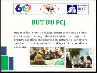BUT DU PCJ
Que tous les jeunes du Sénégal soient conscients de leurs
droits sexuels et reproductifs et aient les moyens de
prendre des décisions éclairées en matière de leur propre
santé sexuelle et reproductive et d’agir en fonction de ces
décisions.
4
 