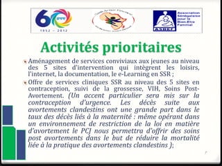 Activités prioritaires
Aménagement de services conviviaux aux jeunes au niveau
des 5 sites d’intervention qui intègrent les loisirs,
l’internet, la documentation, le e-Learning en SSR ;
Offre de services cliniques SSR au niveau des 5 sites en
contraception, suivi de la grossesse, VIH, Soins Post-
Avortement. (Un accent particulier sera mis sur la
contraception d’urgence. Les décès suite aux
avortements clandestins ont une grande part dans le
taux des décès liés à la maternité : même opérant dans
un environnement de restriction de la loi en matière
d’avortement le PCJ nous permettra d’offrir des soins
post avortements dans le but de réduire la mortalité
liée à la pratique des avortements clandestins );
7
 