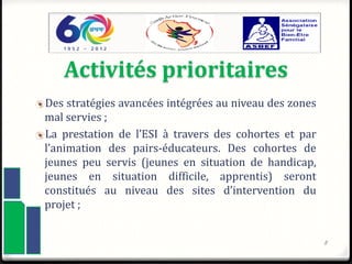 Activités prioritaires
Des stratégies avancées intégrées au niveau des zones
mal servies ;
La prestation de l’ESI à travers des cohortes et par
l’animation des pairs-éducateurs. Des cohortes de
jeunes peu servis (jeunes en situation de handicap,
jeunes en situation difficile, apprentis) seront
constitués au niveau des sites d’intervention du
projet ;
8
 