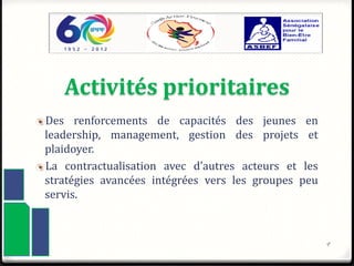 Activités prioritaires
Des renforcements de capacités des jeunes en
leadership, management, gestion des projets et
plaidoyer.
La contractualisation avec d’autres acteurs et les
stratégies avancées intégrées vers les groupes peu
servis.
9
 