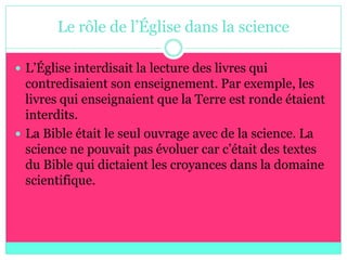 Le rôle de l’Église dans la science

 L’Église interdisait la lecture des livres qui
  contredisaient son enseignement. Par exemple, les
  livres qui enseignaient que la Terre est ronde étaient
  interdits.
 La Bible était le seul ouvrage avec de la science. La
  science ne pouvait pas évoluer car c’était des textes
  du Bible qui dictaient les croyances dans la domaine
  scientifique.
 