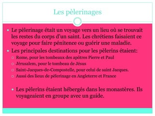 Les pèlerinages

 Le pèlerinage était un voyage vers un lieu où se trouvait
  les restes du corps d’un saint. Les chrétiens faisaient ce
  voyage pour faire pénitence ou guérir une maladie.
 Les principales destinations pour les pèlerins étaient:
     Rome, pour les tombeaux des apôtres Pierre et Paul
     Jérusalem, pour le tombeau de Jésus
     Saint-Jacques-de-Compostelle, pour celui de saint Jacques.
     Aussi des lieux de pèlerinage en Angleterre et France


   Les pèlerins étaient hébergés dans les monastères. Ils
      voyageaient en groupe avec un guide.
 