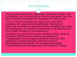 Les croisades

 Les croisades étaient des expéditions militaires dirigées vers
  la Palestine, qui a été pris par les Turcs musulmans. Leur but
  était de libérer Jérusalem et le tombeau du Christ d’eux.
 Il a eu en total 8 croisades de 1095 à 1291. Lors de la
  première, les croisés ont pris Jérusalem. Durant les 7
  autres, ils ont tenté de reprendre la ville, retombée aux mains
  des musulmans. Les croisés cousaient des croix blanches sur
  leurs habits en signe de reconnaissance.
 Jérusalem n’a pas été pris par les chrétiens même après les
  croisades. Mais ils ont eu d’autres conséquences:
  l’organisation de ces voyages a profité à certaines villes
  portuaires, surtout italiennes, qui ont connu un
  développement important. Les croisades ont permis
  l’augmentation des échanges entre l’Occident et l’Orient.
 