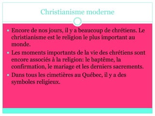 Christianisme moderne

 Encore de nos jours, il y a beaucoup de chrétiens. Le
  christianisme est le religion le plus important au
  monde.
 Les moments importants de la vie des chrétiens sont
  encore associés à la religion: le baptême, la
  confirmation, le mariage et les derniers sacrements.
 Dans tous les cimetières au Québec, il y a des
  symboles religieux.
 