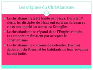 Les origines du Christianisme

 Le christianisme a été fondé par Jésus. Dans le 1er
  siècle, les disciples de Jésus ont écrit un livre sur sa
  vie et ont appelé les textes les Évangiles.
 Le christianisme se répand dans l’Empire romain.
  Les empereurs finissent par accepter le
  christianisme.
 Le christianisme continue de s’étendre. Des rois
  devinrent chrétiens, et les habitants de leur royaume
  les ont imité.
 