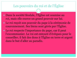 Les pouvoirs du roi et de l’Église

 Dans la société féodale, l’Église est soumise au
  roi, mais elle exerce un grand pouvoir sur lui.
 Le roi reçoit son pouvoir du pape à la cérémonie de
  couronnement. Ses biens sont gérés par l’Église.
 Le roi respecte l’importance du pape, car il peut
  l’excommunier. Le roi est entouré d’évêques pour le
  conseiller; il fait des dons à l’Église en terre et argent
  dans le but d’aller au paradis.
 