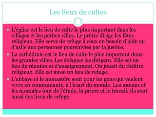 Les lieux de cultes

 L’église est le lieu de culte le plus important dans les
  villages et les petites villes. Le prêtre dirige les fêtes
  religieux. Elle serve de refuge à ceux en besoin d’aide ou
  d’asile aux personnes poursuivies par la justice.
 La cathédrale est le lieu de culte le plus important dans
  les grandes villes. Les évêques les dirigent. Elle est un
  lieu de réunion et d’enseignement. On jouait du théâtre
  religieux. Elle est aussi un lieu de refuge.
 L’abbaye et le monastère sont pour les gens qui veulent
  vivre en communauté, à l’écart du monde. Les moines et
  les moniales font de l’étude, la prière et le travail. Ils sont
  aussi des lieux de refuge.
 