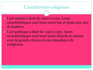 L’architecture religieuse

 L’art roman a duré de 1000 à 1100. Leurs
  caractéristiques sont leurs murs bas et épais avec peu
  de fenêtres.
 L’art gothique a duré de 1150 à 1250. Leurs
  caractéristiques sont leurs murs élancés et minces
  avec de grands vitraux et une abondance de
  sculptures.
 