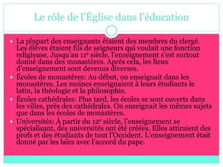 Le rôle de l’Église dans l’éducation

 La plupart des enseignants étaient des membres du clergé.
  Les élèves étaient fils de seigneurs qui voulait une fonction
  religieuse. Jusqu’au 11e siècle, l’enseignement s’est surtout
  donné dans des monastères. Après cela, les lieux
  d’enseignement sont devenus diverses.
 Écoles de monastères: Au début, on enseignait dans les
  monastères. Les moines enseignaient à leurs étudiants le
  latin, la théologie et la philosophie.
 Écoles cathédrales: Plus tard, les écoles se sont ouverts dans
  les villes, près des cathédrales. On enseignait les mêmes sujets
  que dans les écoles de monastères.
 Universités: À partir du 12e siècle, l’enseignement se
  spécialisant, des universités ont été créées. Elles attiraient des
  profs et des étudiants de tout l’Occident. L’enseignement était
  donné par les laïcs avec l’accord du pape.
 