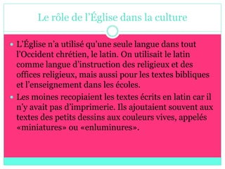 Le rôle de l’Église dans la culture

 L’Église n’a utilisé qu’une seule langue dans tout
  l’Occident chrétien, le latin. On utilisait le latin
  comme langue d’instruction des religieux et des
  offices religieux, mais aussi pour les textes bibliques
  et l’enseignement dans les écoles.
 Les moines recopiaient les textes écrits en latin car il
  n’y avait pas d’imprimerie. Ils ajoutaient souvent aux
  textes des petits dessins aux couleurs vives, appelés
  «miniatures» ou «enluminures».
 