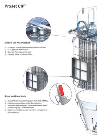 ProJet CIP®




Effizient und Anspruchsvoll

   Einhaltung strenger gesetzlicher Hygienevorschriften
   CFD-optimierte Konstruktion
   Maximale Abreinigungsintensität
   Präzision „Made by Intensiv-Filter“




Sicher und Zuverlässig

   Druckstoßfest für reduzierten Explosionsdruck (0.04...0.1 MPa)
   Explosionsdruckentlastung über Berstscheiben
   Wirksames Rückhaltesystem zur Sicherheit des CIP-Filters
   Entkopplung über Löschmittelsperre
   Explosionsunterdrückung als Alternative zur Explosions-
     druckentlastung
 