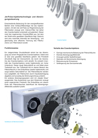 Jet-Pulse-Injektortechnologie und Abreini-
gungssteuerung

Entscheidende Bedeutung für den energieeffizienten
Betrieb einer Schlauchfilteranlage hat das Injektor-
system, mit dem der Jet-Pulse zur Regenerierung der
Filtermedien erzeugt wird. Intensiv-Filter hat daher
den Coanda-Injektor entwickelt und patentiert. Dieser
nutzt den sogenannten Coanda-Effekt aus, bei dem
der Strahl einer gewölbten Oberfläche folgt. Dadurch
wird eine maximale Intensität der Abreinigung und
                                                                     Coanda Injektor
gleichzeitig eine effiziente Trennung des Filterku-
chens vom Filtermedium erzielt.


Funktionsweise                                                  Vorteile des Coanda-Injektors

Ein zielgerichteter Druckluftstrahl strömt bei der Abreini-     99   Geringe mechanische Belastung der Filterschläuche
gung aus einem Ringspalt des Coanda-Injektors. Dabei wird       99   Höchste Abreinigungseffektivität
er über eine gewölbte Oberfläche geführt. Die Primärluft        99   Ansaugen großer Spülluftmengen
(Druckluft) folgt der Grenzschicht, die durch die Geome-        99   Optimale und ökonomische Abreinigung
trie des Coanda-Injektors nicht abreißt. Es entsteht inner-     99   Reduzierung der Emissionen
halb des Coanda-Injektors (erste Injektorstufe) ein hoher       99   Verlängerung des Serviceintervalls
Unterdruck. Dieser saugt Sekundärluft an und bildet einen
Treibstrahl aus. Der Treibstrahl tritt im oberen Bereich des
Filterschlauchs in die Einlaufdüse (zweite Injektorstufe) und
saugt weitere Sekundärluft an. Die Filterschläuche werden
kurz aufgebläht, der Filterkuchen durch Impulsübertragung
abgelöst und kurzzeitig die Strömungsrichtung umkehrt.
Ein anderes Abreinigungssystem wird mit „Idealer Düse“
ausgerüstet. Das Ausströmen aus dem Düsenrohr erzeugt
einen sogenannten Freistrahl. Die Einlaufdüse am oberen
Ende des Filterschlauches beeinflusst die Abreinigungs-
effektivität zusätzlich positiv.




Ventilblock mit Membranventilen
 