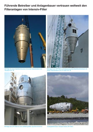 Führende Betreiber und Anlagenbauer vertrauen weltweit den
Filteranlagen von Intensiv-Filter




                                                                     An exceptional transport of a CIP-filter




CIP-Filter für einen Sprühturmtrockner mit einem Volumenstrom von    Montage eines CIP-Filter zur Entstaubung eines Sprühturmtrockners mit
148.000 m³/h i. B.                                                   einem Volumenstrom von 217.000 m³/h i.B.




Montage des CIP-Filters für den weltweit größten Sprühturmtrockner   Außergewöhnlicher Transport eines CIP-Filters
 