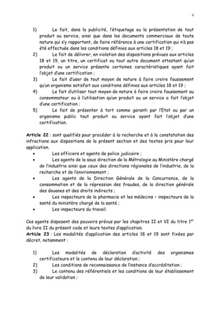 9
1) Le fait, dans la publicité, l étiquetage ou la présentation de tout
produit ou service, ainsi que dans les documents commerciaux de toute
nature qui s y rapportent, de faire référence à une certification qui n à pas
été effectuée dans les conditions définies aux articles 18 et 19 ;
2) Le fait de délivrer, en violation des dispositions prévues aux articles
18 et 19, un titre, un certificat ou tout autre document attestant qu un
produit ou un service présente certaines caractéristiques ayant fait
l objet d une certification ;
3) Le fait d user de tout moyen de nature à faire croire faussement
qu un organisme satisfait aux conditions définies aux articles 18 et 19 ;
4) Le fait d utiliser tout moyen de nature à faire croire faussement au
consommateur ou à l utilisation qu un produit ou un service a fait l objet
d une certification ;
5) Le fait de présenter à tort comme garanti par l Etat ou par un
organisme public tout produit ou service ayant fait l objet d une
certification.
Article 22 : sont qualifiés pour procéder à la recherche et à la constatation des
infractions aux dispositions de la présent section et des textes pris pour leur
application.
· Les officiers et agents de police judicaire ;
· Les agents de la sous direction de la Métrologie au Ministère chargé
de l industrie ainsi que ceux des directions régionales de l industrie, de la
recherche et de l environnement ;
· Les agents de la Direction Générale de la Concurrence, de la
consommation et de la répression des fraudes, de la direction générale
des douanes et des droits indirects ;
· Les inspecteurs de la pharmacie et les médecins inspecteurs de la
santé du ministère chargé de la santé ;
· Les inspecteurs du travail.
Ces agents disposent des pouvoirs prévus par les chapitres II et VI du titre 1er
du livre II du présent code et leurs textes d application.
Article 23 : Les modalités d application des articles 18 et 19 sont fixées par
décret, notamment :
1) Les modalités de déclaration d activité des organismes
certificateurs et le contenu de leur déclaration ;
2) Les conditions de reconnaissance de linstance d accréditation ;
3) Le contenu des référentiels et les conditions de leur établissement
de leur validation ;
 