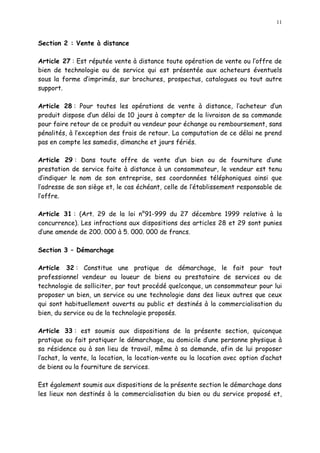 11
Section 2 : Vente à distance
Article 27 : Est réputée vente à distance toute opération de vente ou l offre de
bien de technologie ou de service qui est présentée aux acheteurs éventuels
sous la forme d imprimés, sur brochures, prospectus, catalogues ou tout autre
support.
Article 28 : Pour toutes les opérations de vente à distance, l acheteur d un
produit dispose d un délai de 10 jours à compter de la livraison de sa commande
pour faire retour de ce produit au vendeur pour échange ou remboursement, sans
pénalités, à l exception des frais de retour. La computation de ce délai ne prend
pas en compte les samedis, dimanche et jours fériés.
Article 29 : Dans toute offre de vente d un bien ou de fourniture d une
prestation de service faite à distance à un consommateur, le vendeur est tenu
d indiquer le nom de son entreprise, ses coordonnées téléphoniques ainsi que
l adresse de son siège et, le cas échéant, celle de l établissement responsable de
l offre.
Article 31 : (Art. 29 de la loi n°91-999 du 27 décembre 1999 relative à la
concurrence). Les infractions aux dispositions des articles 28 et 29 sont punies
d une amende de 200. 000 à 5. 000. 000 de francs.
Section 3 Démarchage
Article 32 : Constitue une pratique de démarchage, le fait pour tout
professionnel vendeur ou loueur de biens ou prestataire de services ou de
technologie de solliciter, par tout procédé quelconque, un consommateur pour lui
proposer un bien, un service ou une technologie dans des lieux autres que ceux
qui sont habituellement ouverts au public et destinés à la commercialisation du
bien, du service ou de la technologie proposés.
Article 33 : est soumis aux dispositions de la présente section, quiconque
pratique ou fait pratiquer le démarchage, au domicile d une personne physique à
sa résidence ou à son lieu de travail, même à sa demande, afin de lui proposer
l achat, la vente, la location, la location-vente ou la location avec option d achat
de biens ou la fourniture de services.
Est également soumis aux dispositions de la présente section le démarchage dans
les lieux non destinés à la commercialisation du bien ou du service proposé et,
 