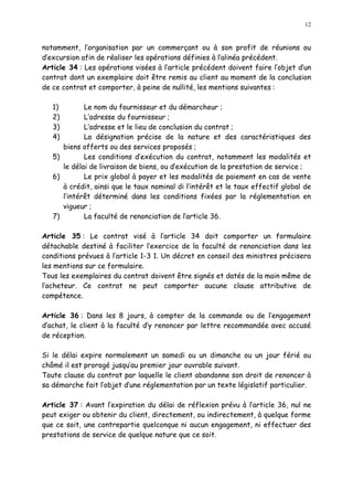 12
notamment, l organisation par un commerçant ou à son profit de réunions ou
d excursion afin de réaliser les opérations définies à l alinéa précédent.
Article 34 : Les opérations visées à l article précédent doivent faire l objet d un
contrat dont un exemplaire doit être remis au client au moment de la conclusion
de ce contrat et comporter, à peine de nullité, les mentions suivantes :
1) Le nom du fournisseur et du démarcheur ;
2) L adresse du fournisseur ;
3) L adresse et le lieu de conclusion du contrat ;
4) La désignation précise de la nature et des caractéristiques des
biens offerts ou des services proposés ;
5) Les conditions d exécution du contrat, notamment les modalités et
le délai de livraison de biens, ou d exécution de la prestation de service ;
6) Le prix global à payer et les modalités de paiement en cas de vente
à crédit, ainsi que le taux nominal di l intérêt et le taux effectif global de
l intérêt déterminé dans les conditions fixées par la réglementation en
vigueur ;
7) La faculté de renonciation de larticle 36.
Article 35 : Le contrat visé à l article 34 doit comporter un formulaire
détachable destiné à faciliter l exercice de la faculté de renonciation dans les
conditions prévues à l article 1-3 1. Un décret en conseil des ministres précisera
les mentions sur ce formulaire.
Tous les exemplaires du contrat doivent être signés et datés de la main même de
l acheteur. Ce contrat ne peut comporter aucune clause attributive de
compétence.
Article 36 : Dans les 8 jours, à compter de la commande ou de l engagement
d achat, le client à la faculté d y renoncer par lettre recommandée avec accusé
de réception.
Si le délai expire normalement un samedi ou un dimanche ou un jour férié ou
chômé il est prorogé jusqu au premier jour ouvrable suivant.
Toute clause du contrat par laquelle le client abandonne son droit de renoncer à
sa démarche fait l objet d une réglementation par un texte législatif particulier.
Article 37 : Avant l expiration du délai de réflexion prévu à l article 36, nul ne
peut exiger ou obtenir du client, directement, ou indirectement, à quelque forme
que ce soit, une contrepartie quelconque ni aucun engagement, ni effectuer des
prestations de service de quelque nature que ce soit.
 